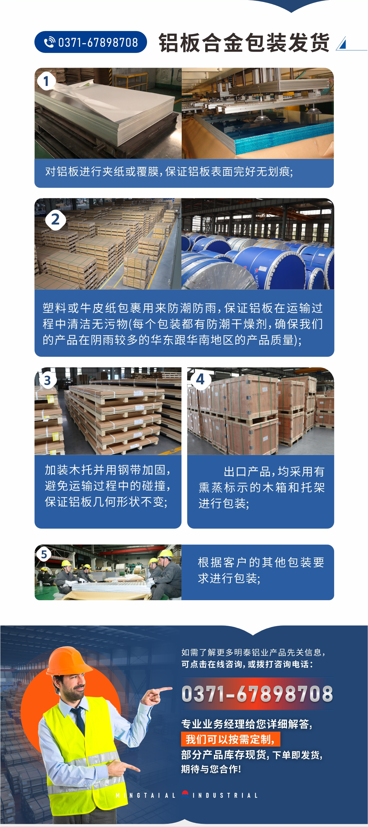 鋁板合金包裝發(fā)貨1、對(duì)鋁板進(jìn)行夾紙或覆膜，保證鋁板表面完好無劃痕;
2、塑料或牛皮紙包裹用來防潮防雨，保證鋁板在運(yùn)輸過程中清潔無污物(每個(gè)包裝都有防潮干燥劑，確保我們的產(chǎn)品在陰雨較多的華東跟華南地區(qū)的產(chǎn)品質(zhì)量);
3、加裝木托并用鋼帶加固，避免運(yùn)輸過程中的碰撞，保證鋁板幾何形狀不變;
4、出口產(chǎn)品，均采用有熏蒸標(biāo)示的木箱和托架進(jìn)行包裝;
5、根據(jù)客戶的其他包裝要求進(jìn)行包裝;
如需了解更多明泰鋁業(yè)產(chǎn)品先關(guān)信息，可點(diǎn)擊在線咨詢，或撥打咨詢電話：0371-67898708，專業(yè)業(yè)務(wù)經(jīng)理給您詳細(xì)解答，我們可以按需定制，部分產(chǎn)品庫存現(xiàn)貨，下單即發(fā)貨，期待與您合作!