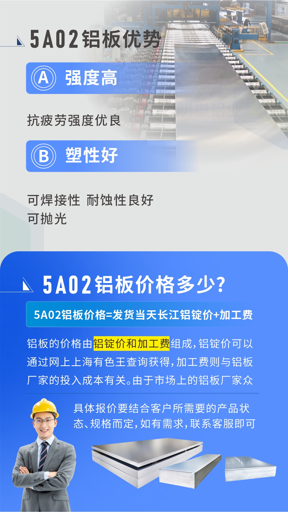 5A02產(chǎn)品優(yōu)勢(shì):強(qiáng)度高、抗疲勞強(qiáng)度優(yōu)良、塑性好、可焊接性、耐蝕性良好、可拋光。5A02鋁板價(jià)格多少？5A02鋁板價(jià)格=發(fā)貨當(dāng)天長(zhǎng)江鋁錠價(jià)+加工費(fèi)；
鋁板的價(jià)格由鋁錠價(jià)和加工費(fèi)組成，鋁錠價(jià)可以通過網(wǎng)上上海有色王查詢獲得，加工費(fèi)則與鋁板廠家的投入成本有關(guān)。由于市場(chǎng)上的鋁板廠家眾多，再加上5a05鋁板具有不同的狀態(tài)和規(guī)格，每個(gè)廠家、每個(gè)狀態(tài)的報(bào)價(jià)也都是不一樣的。具體報(bào)價(jià)要結(jié)合客戶所需要的產(chǎn)品狀態(tài)、規(guī)格而定，如有需求，聯(lián)系客服即可安排業(yè)務(wù)經(jīng)理為您報(bào)價(jià)。點(diǎn)擊在線咨詢。

