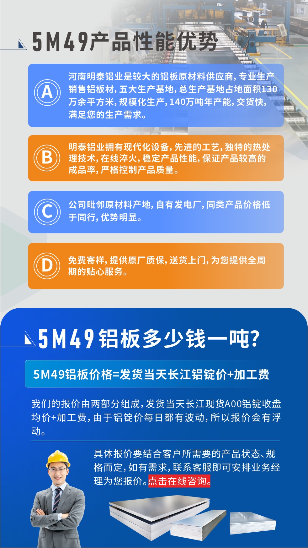優(yōu)勢(shì)1：河南明泰鋁業(yè)是較大的鋁板原材料供應(yīng)商，專業(yè)生產(chǎn)銷售鋁板材，五大生產(chǎn)基地，總生產(chǎn)基地占地面積130萬(wàn)余平方米，規(guī)?；a(chǎn)，140萬(wàn)噸年產(chǎn)能，交貨快，滿足您的生產(chǎn)需求。

　　優(yōu)勢(shì)2：明泰鋁業(yè)擁有現(xiàn)代化設(shè)備，先進(jìn)的工藝，獨(dú)特的熱處理技術(shù)，在線淬火，穩(wěn)定產(chǎn)品性能，保證產(chǎn)品較高的成品率，嚴(yán)格控制產(chǎn)品質(zhì)量。

　　優(yōu)勢(shì)3：公司毗鄰原材料產(chǎn)地，自有發(fā)電廠，同類產(chǎn)品價(jià)格低于同行，優(yōu)勢(shì)明顯。

　　優(yōu)勢(shì)4：免費(fèi)寄樣，提供原廠質(zhì)保，送貨上門，為您提供全周期的貼心服務(wù)。
