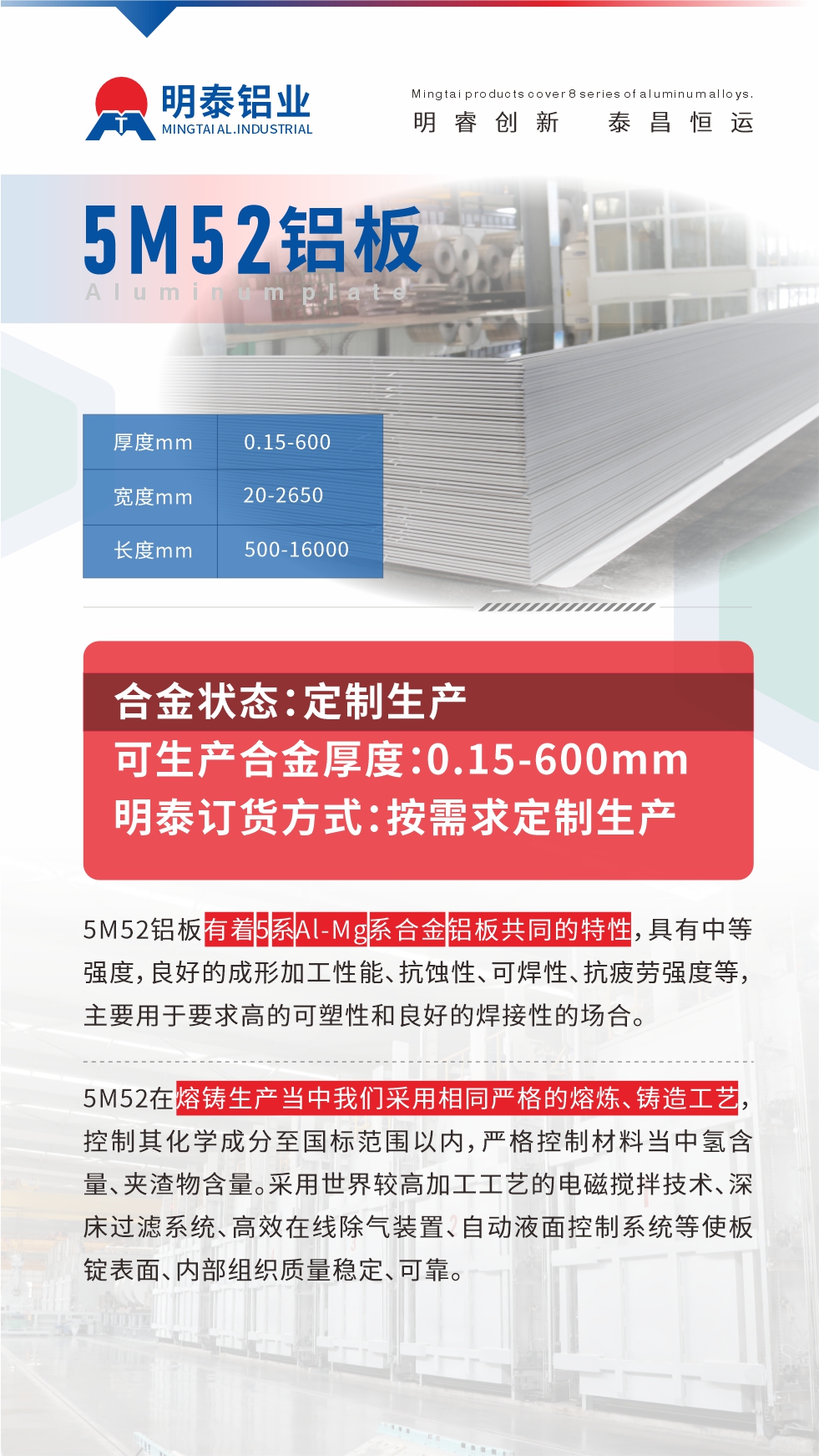5M52鋁板有著5系A(chǔ)l-Mg系合金鋁板共同的特性，具有中等強(qiáng)度，良好的成形加工性能、抗蝕性、可焊性、抗疲勞強(qiáng)度等，主要用于要求高的可塑性和良好的焊接性的場合，如大巴車、蒙皮、發(fā)動(dòng)機(jī)、行李箱外板、易拉罐、門板料、屋面板、雕刻鋁板、燈具料等。
5M52在熔鑄生產(chǎn)當(dāng)中我們采用相同嚴(yán)格的熔煉、鑄造工藝，控制其化學(xué)成分至國標(biāo)范圍以內(nèi)，嚴(yán)格控制材料當(dāng)中氫含量、夾渣物含量。采用世界較高加工工藝的電磁攪拌技術(shù)、深床過濾系統(tǒng)、高效在線除氣裝置、自動(dòng)液面控制系統(tǒng)等使板錠表面、內(nèi)部組織質(zhì)量穩(wěn)定、可靠。