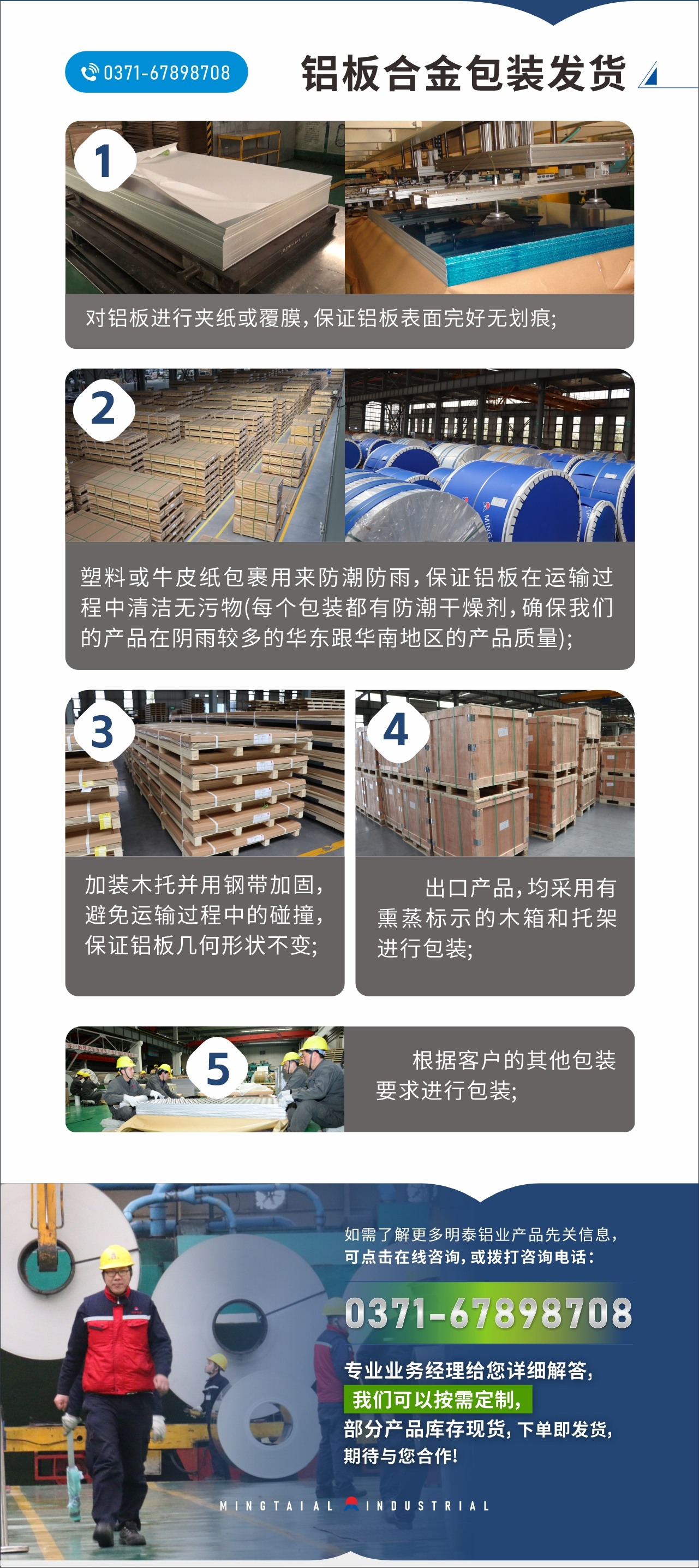 　　鋁板合金包裝發(fā)貨
　　1、對鋁板進行夾紙或覆膜，保證鋁板表面完好無劃痕;

　　2、塑料或牛皮紙包裹用來防潮防雨，保證鋁板在運輸過程中清潔無污物(每個包裝都有防潮干燥劑，確保我們的產(chǎn)品在陰雨較多的華東跟華南地區(qū)的產(chǎn)品質(zhì)量);

　　3、加裝木托并用鋼帶加固，避免運輸過程中的碰撞，保證鋁板幾何形狀不變;

　　4、出口產(chǎn)品，均采用有熏蒸標示的木箱和托架進行包裝;

　　5、根據(jù)客戶的其他包裝要求進行包裝;

　　如需了解更多明泰鋁業(yè)產(chǎn)品先關(guān)信息，可點擊在線咨詢，或撥打咨詢電話：0371-67898708，專業(yè)業(yè)務(wù)經(jīng)理給您詳細解答，我們可以按需定制，部分產(chǎn)品庫存現(xiàn)貨，下單即發(fā)貨，期待與您合作!