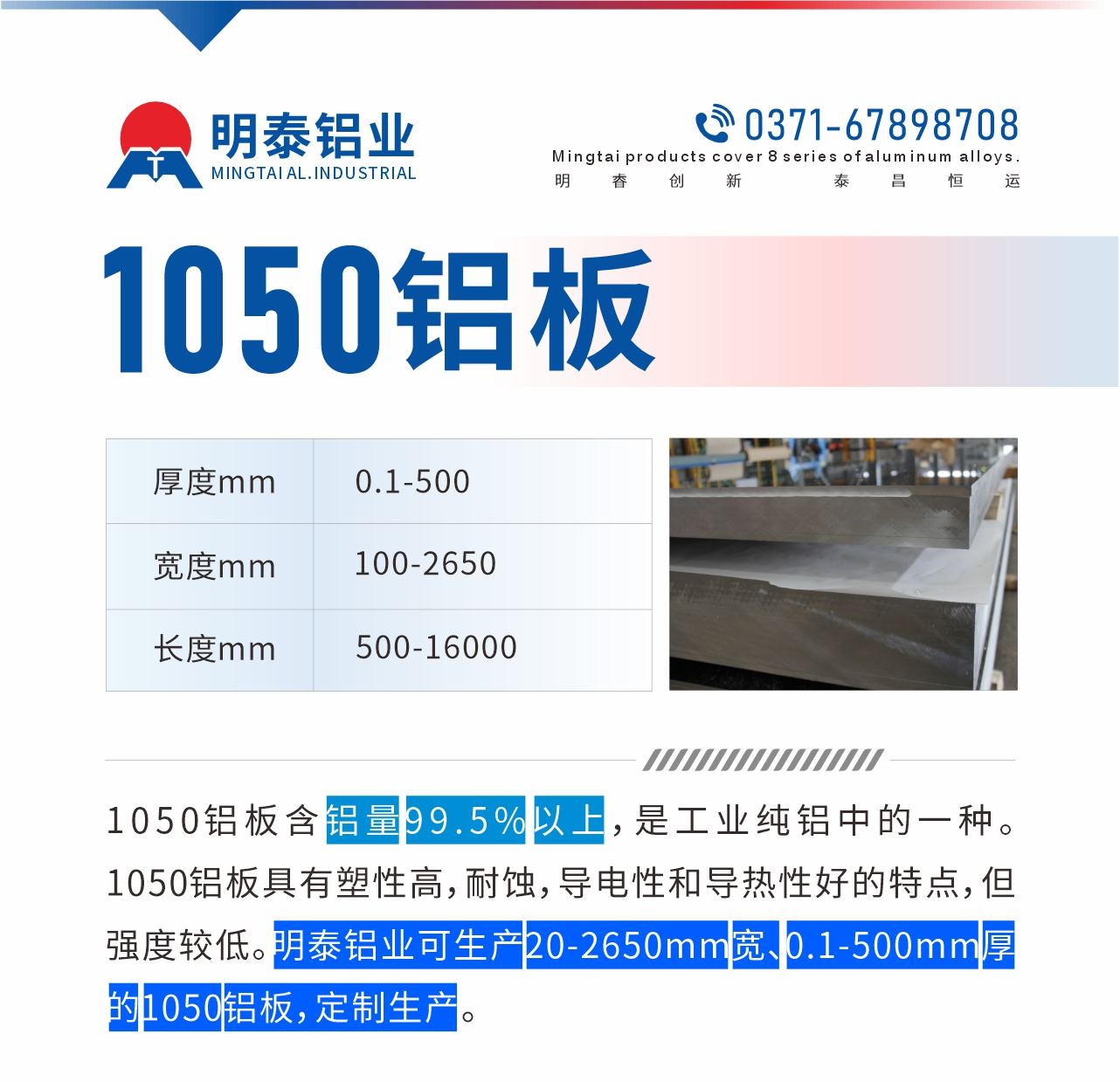 “1050鋁板含鋁量99.5%以上，是工業(yè)純鋁中的一種。1050鋁板具有塑性高，耐蝕，導(dǎo)電性和導(dǎo)熱性好的特點(diǎn)，但強(qiáng)度較低。明泰鋁業(yè)可生產(chǎn)20-2650mm寬、0.1-500mm厚的1050鋁板，定制生產(chǎn)。”