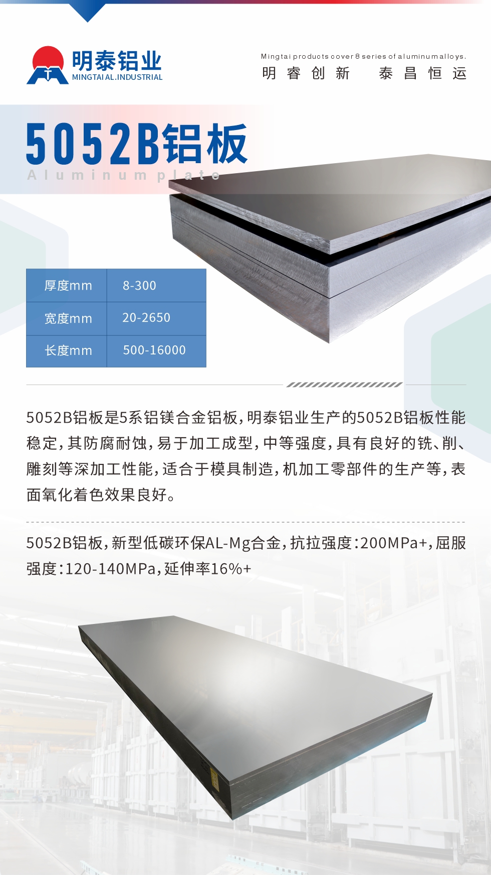 5052B鋁板是5系鋁鎂合金鋁板，明泰鋁業(yè)生產(chǎn)的5052B鋁板性能穩(wěn)定，其防腐耐蝕，易于加工成型，中等強(qiáng)度，具有良好的銑、削、雕刻等深加工性能，適合于模具制造，機(jī)加工零部件的生產(chǎn)等，表面氧化著色效果良好。5052B鋁板，新型低碳環(huán)保AL-Mg合金，抗拉強(qiáng)度：200MPa+，屈服強(qiáng)度：120-140MPa，延伸率16%+