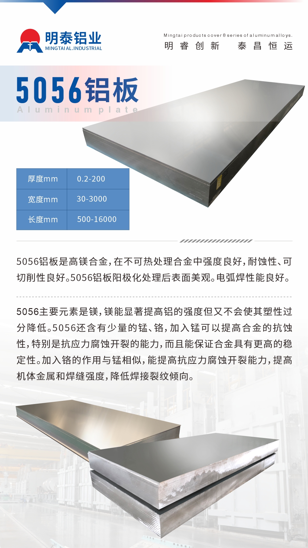 5056鋁板介紹
　　5056鋁板是高鎂合金，在不可熱處理合金中強(qiáng)度良好，耐蝕性、可切削性良好。5056鋁板陽極化處理后表面美觀。電弧焊性能良好。
　　5056主要元素是鎂，鎂能顯著提高鋁的強(qiáng)度但又不會(huì)使其塑性過分降低。5056還含有少量的錳、鉻，加入錳可以提高合金的抗蝕性，特別是抗應(yīng)力腐蝕開裂的能力，而且能保證合金具有更高的穩(wěn)定性。加入鉻的作用與錳相似，能提高抗應(yīng)力腐蝕開裂能力，提高機(jī)體金屬和焊縫強(qiáng)度，降低焊接裂紋傾向。