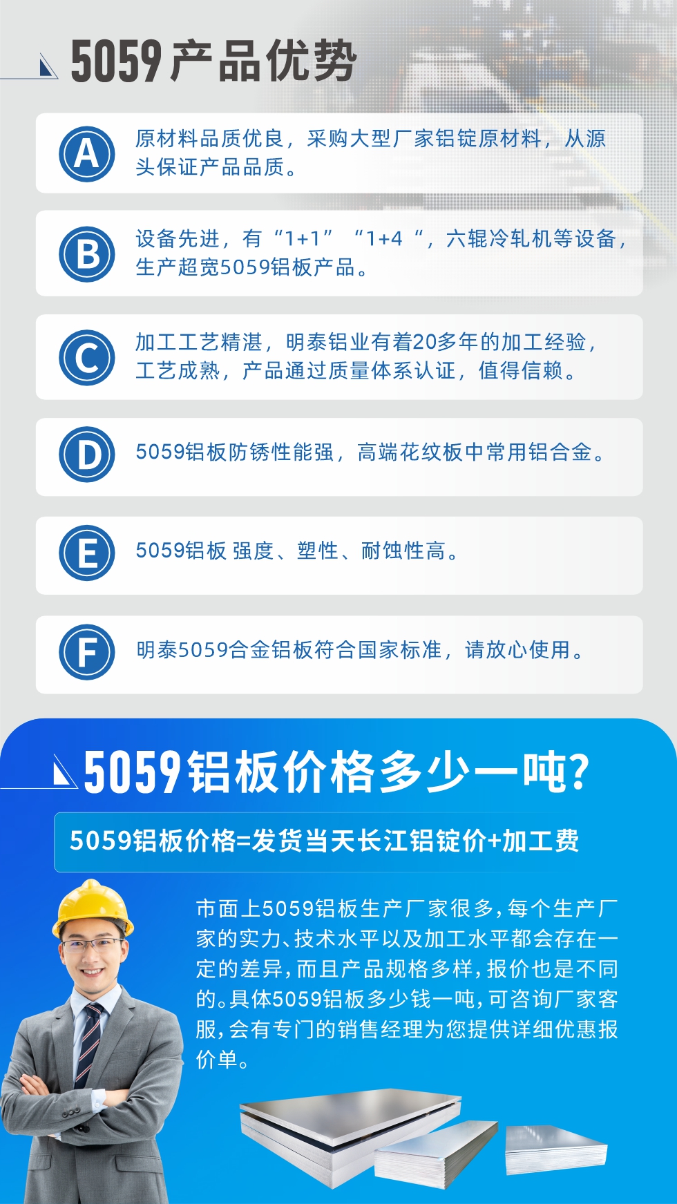 
　　5059鋁板價(jià)格多少
　　市面上5059鋁板生產(chǎn)廠家很多，每個(gè)生產(chǎn)廠家的實(shí)力、技術(shù)水平以及加工水平都會(huì)存在一定的差異，而且產(chǎn)品規(guī)格多樣，報(bào)價(jià)也是不同的。具體5059鋁板多少錢一噸，可咨詢廠家客服，會(huì)有專門的銷售經(jīng)理為您提供詳細(xì)優(yōu)惠報(bào)價(jià)單。
　　明泰鋁業(yè)5059鋁板廠家
　明泰鋁業(yè)是一家大型5059鋁板生產(chǎn)廠家，生產(chǎn)1-8系鋁板帶箔產(chǎn)品。其中5059鋁板是5系鋁鎂合金鋁板，,耐腐蝕性能和抗拉強(qiáng)度都比較好，是一種綜合性能優(yōu)良的5系產(chǎn)品，廣泛應(yīng)用到船舶、罐車等領(lǐng)域，市場需求量不斷上升。
　　明泰鋁業(yè)生產(chǎn)5059船用鋁板、5059罐車鋁板、5059中厚鋁板、5059超寬鋁板、5059合金鋁板等。
　　明泰鋁業(yè)5059鋁板廠家，引進(jìn)的六輥冷軋機(jī)設(shè)備，生產(chǎn)超寬超厚的5059鋁板產(chǎn)品，廠家直銷，按需定制，5059鋁板價(jià)格實(shí)惠。
　　想要快速了解更多產(chǎn)品詳情和優(yōu)惠報(bào)價(jià)，可點(diǎn)擊在線咨詢，或撥打電話：0371-67898708我們有專門的人員隨時(shí)為您詳細(xì)解答疑惑！