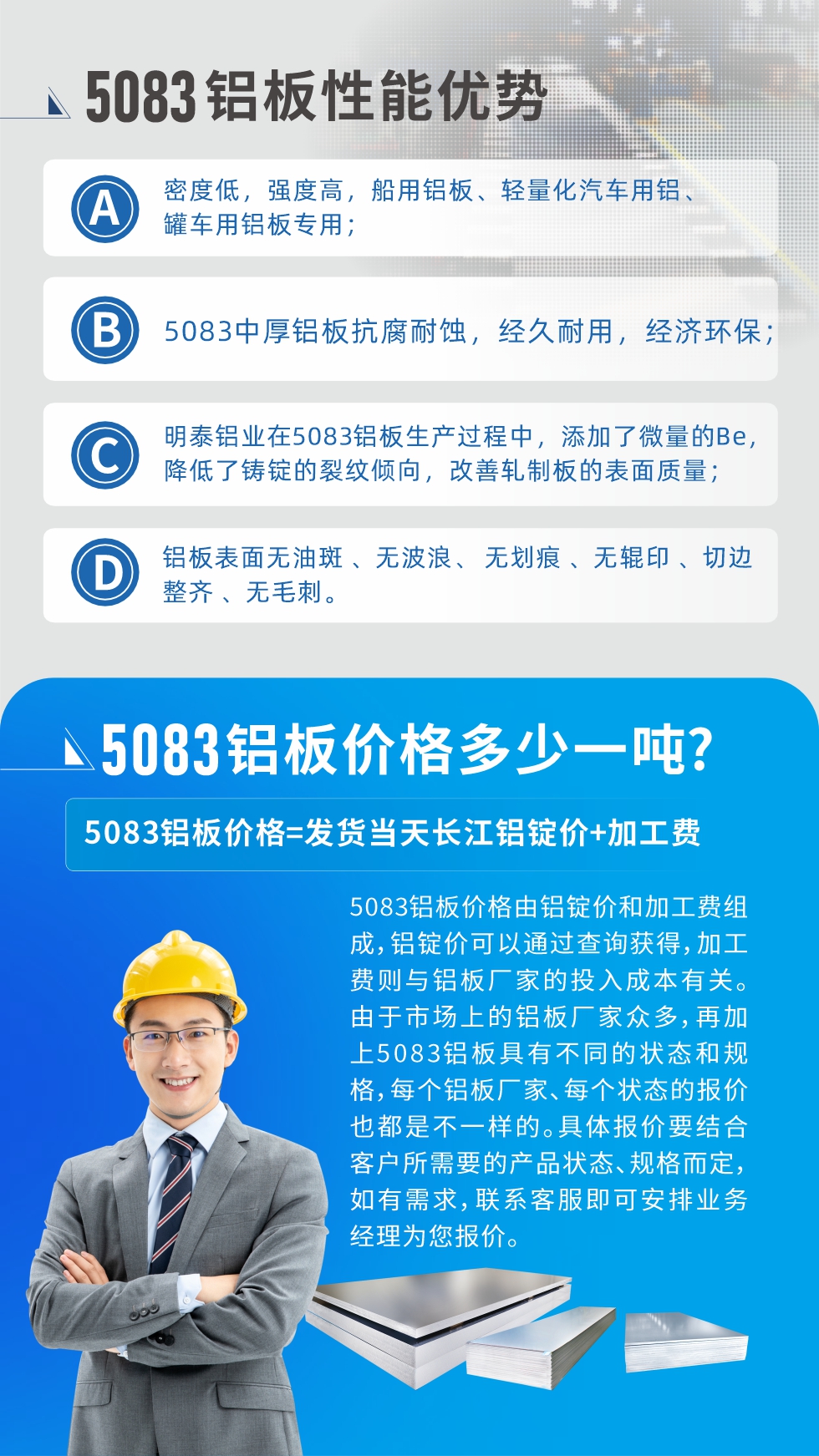 5083鋁板性能優(yōu)勢(shì):1、密度低，強(qiáng)度高，船用鋁板、輕量化汽車用鋁、罐車用鋁板專用；2、5083中厚鋁板抗腐耐蝕，經(jīng)久耐用，經(jīng)濟(jì)環(huán)保；3、明泰鋁業(yè)在5083鋁板生產(chǎn)過程中，添加了微量的Be，降低了鑄錠的裂紋傾向，改善軋制板的表面質(zhì)量；4、鋁板表面無油斑 、無波浪、 無劃痕 、無輥印 、切邊整齊 、無毛刺。
5083鋁板價(jià)格信息:5083鋁板價(jià)格由鋁錠價(jià)和加工費(fèi)組成，鋁錠價(jià)可以通過查詢獲得，加工費(fèi)則與鋁板廠家的投入成本有關(guān)。由于市場(chǎng)上的鋁板廠家眾多，再加上5083鋁板具有不同的狀態(tài)和規(guī)格，每個(gè)鋁板廠家、每個(gè)狀態(tài)的報(bào)價(jià)也都是不一樣的。具體報(bào)價(jià)要結(jié)合客戶所需要的產(chǎn)品狀態(tài)、規(guī)格而定，如有需求，聯(lián)系客服即可安排業(yè)務(wù)經(jīng)理為您報(bào)價(jià)。
5083鋁板價(jià)格=發(fā)貨當(dāng)天長(zhǎng)江鋁錠價(jià)+加工費(fèi)。
5083鋁板廠家:河南明泰鋁業(yè)生產(chǎn)5083鋁合金薄板、5083熱鋁板、5083中厚鋁板、5083船用鋁板、5083花紋鋁板等等，按需定制生產(chǎn)，規(guī)格齊全，歡迎來廠考察參觀，更多相關(guān)產(chǎn)品詳細(xì)信息和優(yōu)惠報(bào)價(jià)，可點(diǎn)擊右側(cè)在線咨詢，也可撥打咨詢電話：0371-67898708快速獲取!