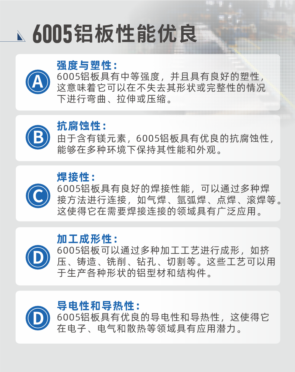 6005性能優(yōu)良


強(qiáng)度與塑性：6005鋁板具有中等強(qiáng)度，并且具有良好的塑性，這意味著它可以在不失去其形狀或完整性的情況下進(jìn)行彎曲、拉伸或壓縮。

抗腐蝕性：由于含有鎂元素，6005鋁板具有優(yōu)良的抗腐蝕性，能夠在多種環(huán)境下保持其性能和外觀。

焊接性：6005鋁板具有良好的焊接性能，可以通過多種焊接方法進(jìn)行連接，如氣焊、氬弧焊、點(diǎn)焊、滾焊等。這使得它在需要焊接連接的領(lǐng)域具有廣泛應(yīng)用。

加工成形性：6005鋁板可以通過多種加工工藝進(jìn)行成形，如擠壓、鑄造、銑削、鉆孔、切割等。這些工藝可以用于生產(chǎn)各種形狀的鋁型材和結(jié)構(gòu)件。

導(dǎo)電性和導(dǎo)熱性：6005鋁板具有優(yōu)良的導(dǎo)電性和導(dǎo)熱性，這使得它在電子、電氣和散熱等領(lǐng)域具有應(yīng)用潛力。


6005產(chǎn)品應(yīng)用

6005鋁板主要用于要求高的可塑性和良好的焊接性，在液體或氣體介質(zhì)中工作的低載荷零件，如油箱，汽油或潤滑油導(dǎo)管，各種液體容器、船舶鈑金件和其他用深拉制作的小負(fù)荷零件：線材用來做鉚釘；擠壓型材與管材，用于要求強(qiáng)高大于6063合金的結(jié)構(gòu)件，如梯子、電視天線等。

如需了解更多明泰鋁業(yè)產(chǎn)品先關(guān)信息，可點(diǎn)擊在線咨詢，或撥打咨詢電話：0371-67898708，專業(yè)業(yè)務(wù)經(jīng)理給您詳細(xì)解答，我們可以按需定制，部分產(chǎn)品庫存現(xiàn)貨，下單即發(fā)貨，期待與您合作！