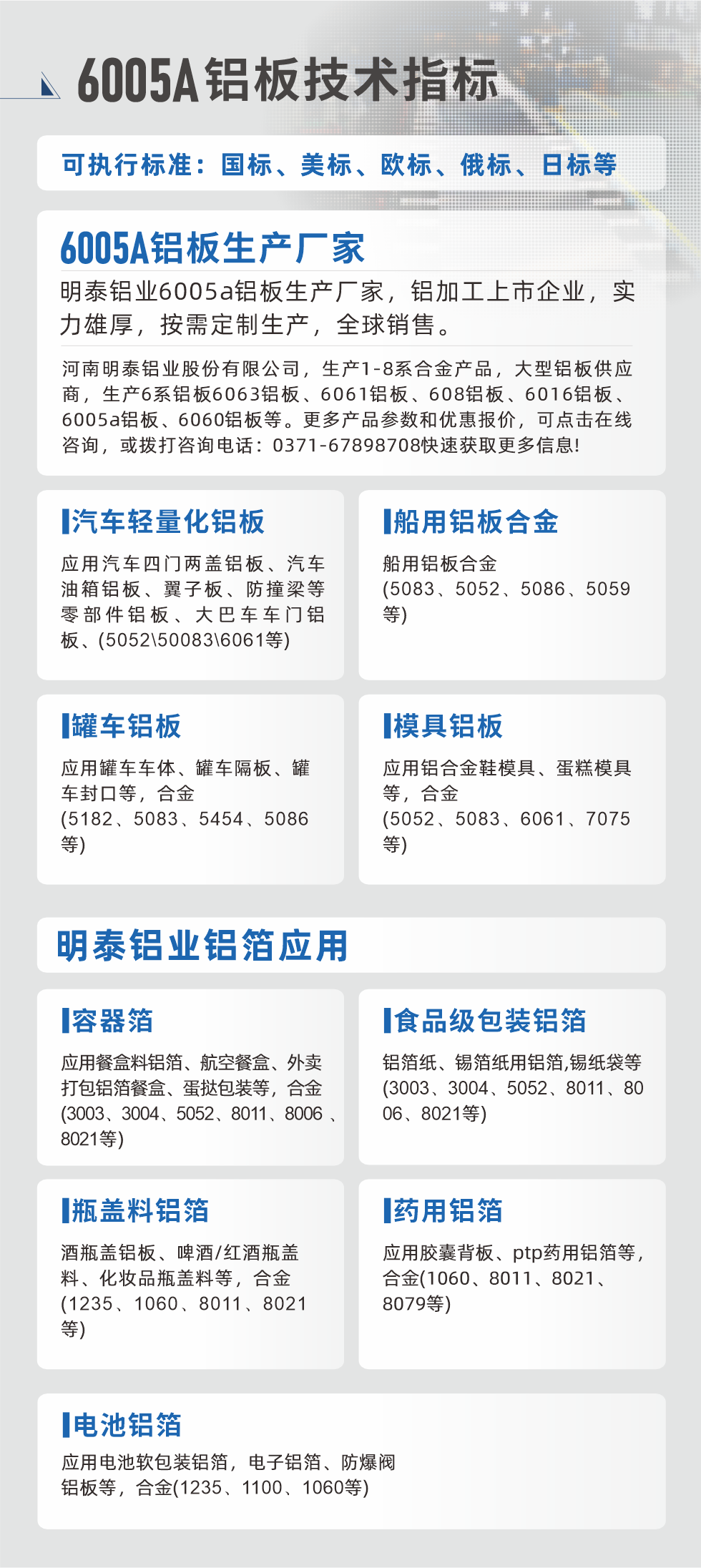 明泰大型鋁板帯箔廠家，上市公司，以下常見鋁板合金，更多產(chǎn)品可在網(wǎng)站查看，或者撥打電話咨詢：0371-67898708。

　　汽車輕量化鋁板：應用汽車四門兩蓋鋁板、汽車油箱鋁板、翼子板、防撞梁等零部件鋁板、大巴車車門鋁板、(5052、50083、6061等)

　　船用鋁板合金(5083、5052、5086、5059等)

　　罐車鋁板：應用罐車車體、罐車隔板、罐車封口等，合金(5182、5083、5454、5086等)

　　模具鋁板：應用鋁合金鞋模具、蛋糕模具等，合金(5052、5083、6061、7075等)

　　明泰鋁業(yè)鋁箔應用
　　容器箔：應用餐盒料鋁箔、航空餐盒、外賣打包鋁箔餐盒、蛋撻包裝等，合金(3003、3004、5052、8011、8006、8021等)

　　食品級包裝鋁箔：鋁箔紙、錫箔紙用鋁箔,錫紙袋等(3003、3004、5052、8011、8006、8021等)

　　瓶蓋料鋁箔：酒瓶蓋鋁板、啤酒/紅酒瓶蓋料、化妝品瓶蓋料等，合金(1235、1060、8011、8021等)

　　藥用鋁箔：應用膠囊背板、ptp藥用鋁箔等，合金(1060、8011、8021、8079等)

　　電池鋁箔：應用電池軟包裝鋁箔，電子鋁箔、防爆閥鋁板等，合金(1235、1100、1060等)

　　6005A鋁板技術指標

　　可執(zhí)行標準：國標、美標、歐標、俄標、日標等

　　6005A鋁板生產(chǎn)廠家
　　明泰鋁業(yè)6005a鋁板生產(chǎn)廠家，鋁加工上市企業(yè)，實力雄厚，按需定制生產(chǎn)，全球銷售。

　　河南明泰鋁業(yè)股份有限公司，生產(chǎn)1-8系合金產(chǎn)品，大型鋁板供應商，生產(chǎn)6系鋁板6063鋁板、6061鋁板、608鋁板、6016鋁板、6005a鋁板、6060鋁板等。更多產(chǎn)品參數(shù)和優(yōu)惠報價，可點擊在線咨詢，或撥打咨詢電話：0371-67898708快速獲取更多信息!