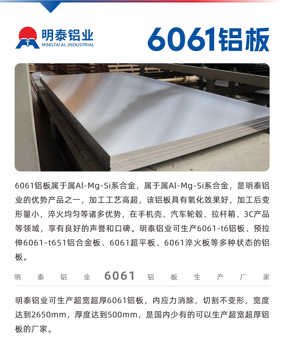 6061鋁板屬于屬Al-Mg-Si系合金，屬于屬Al-Mg-Si系合金，是明泰鋁業(yè)的優(yōu)勢產(chǎn)品之一，加工工藝高超，該鋁板具有氧化效果好，加工后變形量小，淬火均勻等諸多優(yōu)勢，在手機(jī)殼、汽車輪轂、拉桿箱、3C產(chǎn)品等領(lǐng)域，享有良好的聲譽(yù)和口碑。明泰鋁業(yè)可生產(chǎn)6061-t6鋁板、預(yù)拉伸6061-t651鋁合金板、6061超平板、6061淬火板等多種狀態(tài)的鋁板。
　　明泰鋁業(yè)可生產(chǎn)超寬超厚6061鋁板，內(nèi)應(yīng)力消除，切割不變形，寬度達(dá)到2650mm，厚度達(dá)到500mm，是國內(nèi)少有的可以生產(chǎn)超寬超厚鋁板的廠家。
