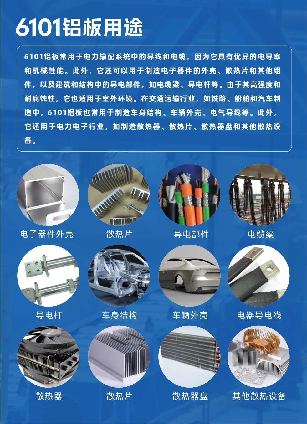 6101鋁板用途：

6101鋁板常用于電力輸配系統(tǒng)中的導(dǎo)線和電纜，因?yàn)樗哂袃?yōu)異的電導(dǎo)率和機(jī)械性能。此外，它還可以用于制造電子器件的外殼、散熱片和其他組件，以及建筑和結(jié)構(gòu)中的導(dǎo)電部件，如電纜梁、導(dǎo)電桿等。由于其高強(qiáng)度和耐腐蝕性，它也適用于室外環(huán)境。在交通運(yùn)輸行業(yè)，如鐵路、船舶和汽車制造中，6101鋁板也常用于制造車身結(jié)構(gòu)、車輛外殼、電氣導(dǎo)線等。此外，它還用于電力電子行業(yè)，如制造散熱器、散熱片、散熱器盤和其他散熱設(shè)備。

