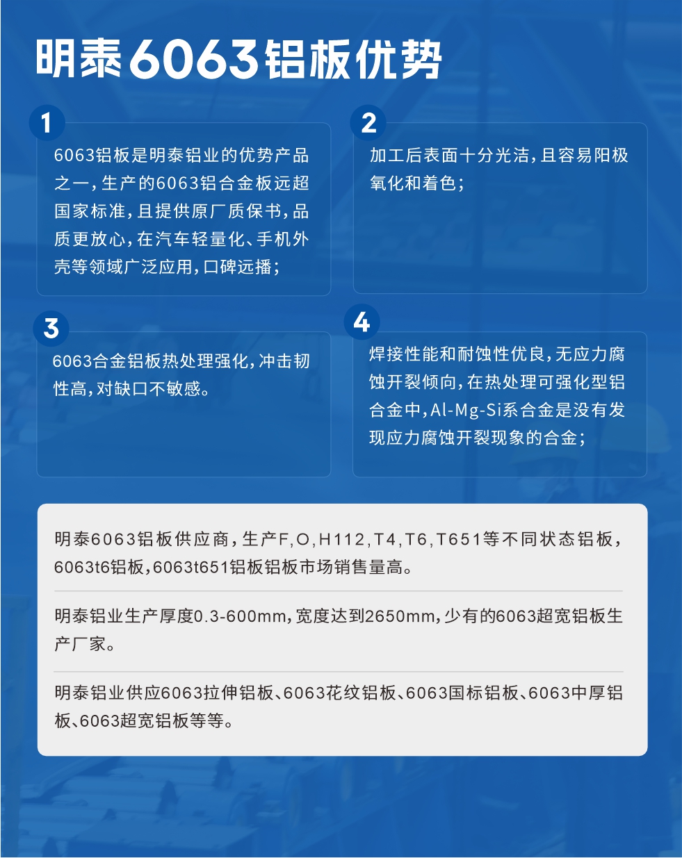 明泰6063鋁板優(yōu)勢(shì)
　　1、6063鋁板是明泰鋁業(yè)的優(yōu)勢(shì)產(chǎn)品之一，生產(chǎn)的6063鋁合金板遠(yuǎn)超國(guó)家標(biāo)準(zhǔn)，且提供原廠質(zhì)保書，品質(zhì)更放心，在汽車輕量化、手機(jī)外殼等領(lǐng)域廣泛應(yīng)用，口碑遠(yuǎn)播；

　　2、加工后表面十分光潔，且容易陽(yáng)極氧化和著色；

　　3、焊接性能和耐蝕性優(yōu)良，無(wú)應(yīng)力腐蝕開(kāi)裂傾向，在熱處理可強(qiáng)化型鋁合金中，Al-Mg-Si系合金是沒(méi)有發(fā)現(xiàn)應(yīng)力腐蝕開(kāi)裂現(xiàn)象的合金；

　　4、6063合金鋁板熱處理強(qiáng)化，沖擊韌性高，對(duì)缺口不敏感。

　　明泰6063鋁板供應(yīng)商，生產(chǎn)F,O,H112,T4,T6,T651等不同狀態(tài)鋁板，6063t6鋁板，6063t651鋁板鋁板市場(chǎng)銷售量高。

　　明泰鋁業(yè)生產(chǎn)厚度0.3-600mm，寬度達(dá)到2650mm，少有的6063超寬鋁板生產(chǎn)廠家。

　　明泰鋁業(yè)供應(yīng)6063拉伸鋁板、6063花紋鋁板、6063國(guó)標(biāo)鋁板、6063中厚鋁板、6063超寬鋁板等等。

　　6063鋁板價(jià)格

　　不同鋁板廠家的原材料、加工工藝、人工成本不同，價(jià)格不同。不同用戶所需要的規(guī)格長(zhǎng)寬厚不同，即使是同一6063鋁板廠家，報(bào)價(jià)也不同。

　　6063鋁板價(jià)格=發(fā)貨當(dāng)天長(zhǎng)江鋁錠價(jià)+加工費(fèi)(提供6063鋁板長(zhǎng)寬厚以及用量。

　　6063鋁板生產(chǎn)廠家——明泰鋁業(yè)
