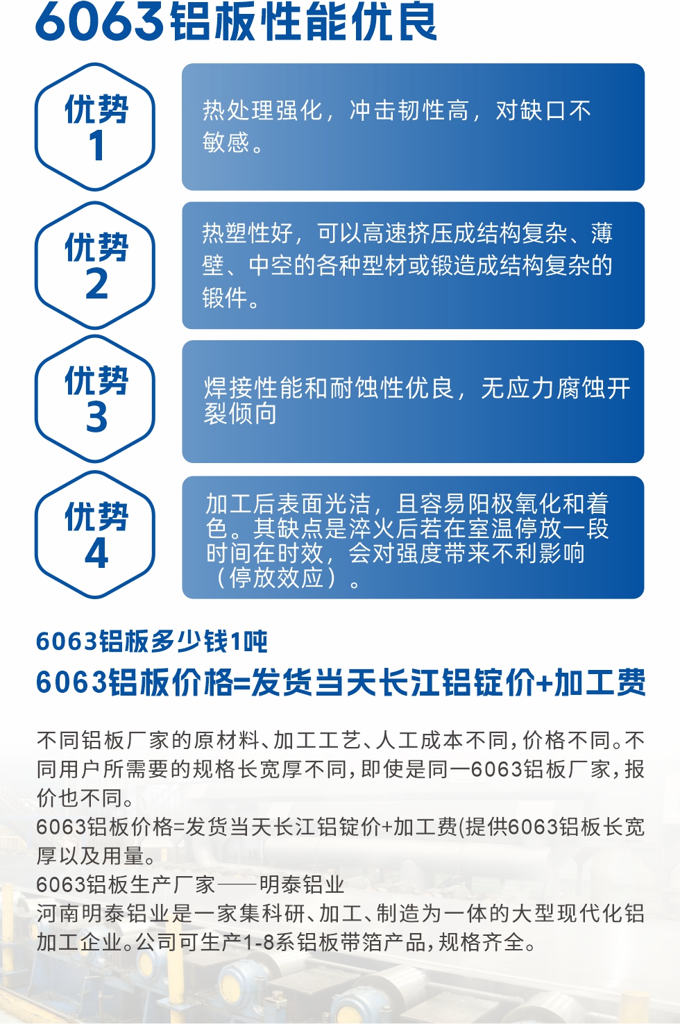 6063鋁板性能優(yōu)良

1.熱處理強(qiáng)化，沖擊韌性高，對(duì)缺口不敏感。

2.熱塑性好，可以高速擠壓成結(jié)構(gòu)復(fù)雜、薄壁、中空的各種型材或鍛造成結(jié)構(gòu)復(fù)雜的鍛件。

3.焊接性能和耐蝕性優(yōu)良，無(wú)應(yīng)力腐蝕開(kāi)裂傾向。

4.加工后表面光潔，且容易陽(yáng)極氧化和著色。其缺點(diǎn)是淬火后若在室溫停放一段時(shí)間在時(shí)效，會(huì)對(duì)強(qiáng)度帶來(lái)不利影響（停放效應(yīng)）。

