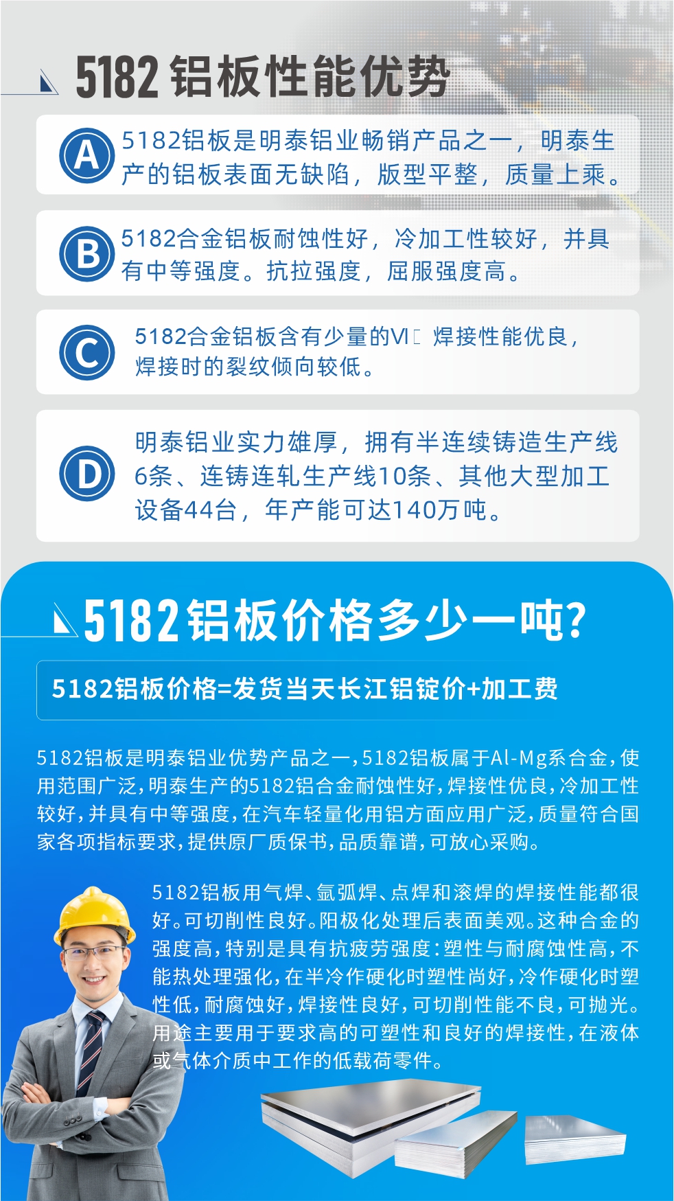 　明泰5182鋁板優(yōu)勢:1、5182鋁板是明泰鋁業(yè)暢銷產(chǎn)品之一，明泰生產(chǎn)的鋁板表面無缺陷，版型平整，質(zhì)量上乘。
2、5182合金鋁板耐蝕性好，冷加工性較好，并具有中等強(qiáng)度。抗拉強(qiáng)度，屈服強(qiáng)度高。
3、5182合金鋁板含有少量的Si，焊接性能優(yōu)良，焊接時(shí)的裂紋傾向較低。
4、明泰鋁業(yè)實(shí)力雄厚，擁有半連續(xù)鑄造生產(chǎn)線6條、連鑄連軋生產(chǎn)線10條、其他大型加工設(shè)備44臺，年產(chǎn)能可達(dá)140萬噸。
5182鋁板是明泰鋁業(yè)優(yōu)勢產(chǎn)品之一，5182鋁板屬于Al-Mg系合金，使用范圍廣泛，明泰生產(chǎn)的5182鋁合金耐蝕性好，焊接性優(yōu)良，冷加工性較好，并具有中等強(qiáng)度，在汽車輕量化用鋁方面應(yīng)用廣泛，質(zhì)量符合國家各項(xiàng)指標(biāo)要求，提供原廠質(zhì)保書，品質(zhì)靠譜，可放心采購。
5182鋁板用氣焊、氬弧焊、點(diǎn)焊和滾焊的焊接性能都很好?？汕邢餍粤己?。陽極化處理后表面美觀。這種合金的強(qiáng)度高，特別是具有抗疲勞強(qiáng)度：塑性與耐腐蝕性高，不能熱處理強(qiáng)化，，在半冷作硬化時(shí)塑性尚好，冷作硬化時(shí)塑性低，耐腐蝕好，焊接性良好，可切削性能不良，可拋光。用途主要用于要求高的可塑性和良好的焊接性，在液體或氣體介質(zhì)中工作的低載荷零件。
化學(xué)成分:含鋁(Al) 余量
鋅(Zn)≤0.25;鉻(Cr)≤0.10;硅(Si)≤0.20;鐵(Fe)0.000～0.350;錳(Mn)0.20～0.50;鎂(Mg)4.0～5.0;鈦(Ti)≤0.10;銅(Cu)≤0.15
力學(xué)性能:抗拉強(qiáng)度 σb (MPa)：≥175;條件屈服強(qiáng)度 σ0.2 (MPa)：≥80;伸長率 δ5 (%)：≥15
注 ：管材室溫力學(xué)性能;試樣尺寸：所有壁厚
