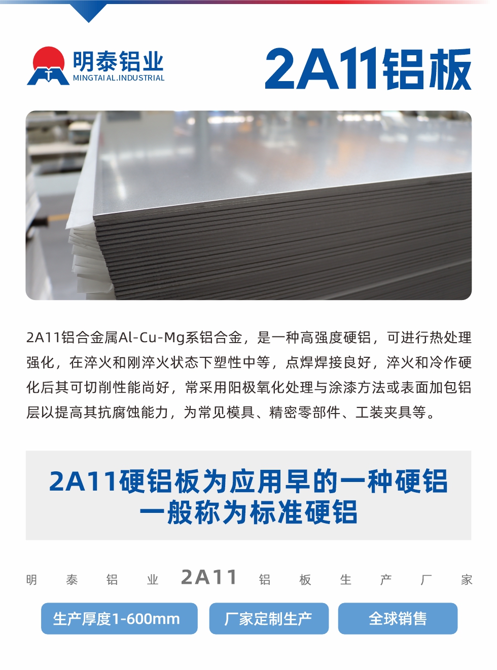 2A11鋁合金屬Al-Cu-Mg系鋁合金，是一種高強(qiáng)度硬鋁，可進(jìn)行熱處理強(qiáng)化，在淬火和剛淬火狀態(tài)下塑性中等，點(diǎn)焊焊接良好，淬火和冷作硬化后其可切削性能尚好，常采用陽極氧化處理與涂漆方法或表面加包鋁層以提高其抗腐蝕能力，為常見模具、精密零部件、工裝夾具等。
2A11硬鋁板為應(yīng)用早的一種硬鋁，一般稱為標(biāo)準(zhǔn)硬鋁。明泰鋁業(yè)2a11鋁板生產(chǎn)廠家，生產(chǎn)厚度1-600mm，廠家定制生產(chǎn),全球銷售。
