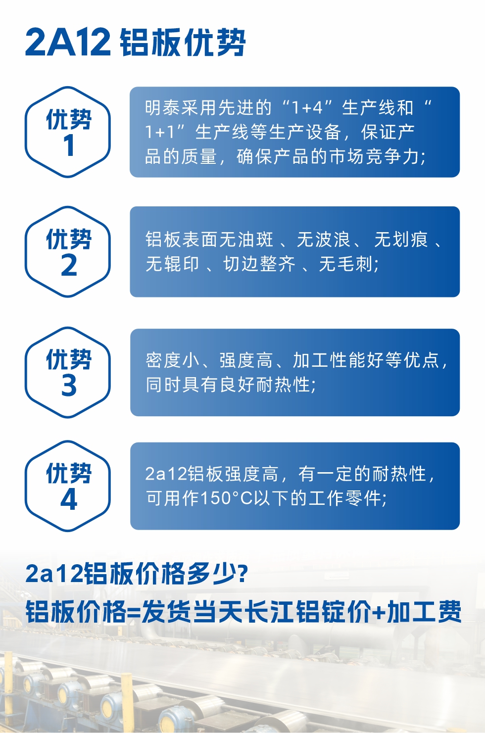 明泰2A12鋁板優(yōu)勢(shì):1、明泰采用先進(jìn)的“1+4”生產(chǎn)線和“1+1”生產(chǎn)線等生產(chǎn)設(shè)備，保證產(chǎn)品的質(zhì)量，確保產(chǎn)品的市場(chǎng)競(jìng)爭(zhēng)力;2、鋁板表面無油斑 、無波浪、 無劃痕 、無輥印 、切邊整齊 、無毛刺;3、密度小、強(qiáng)度高、加工性能好等優(yōu)點(diǎn)，同時(shí)具有良好耐熱性;4、2a12鋁板強(qiáng)度高，有一定的耐熱性，可用作150°C以下的工作零件;
