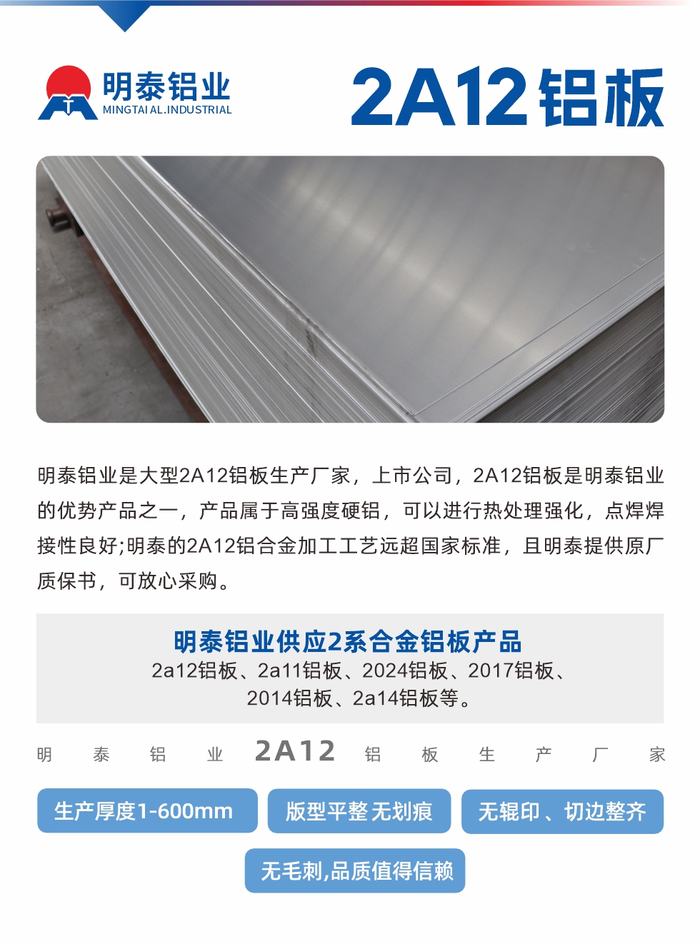 明泰鋁業(yè)是大型2A12鋁板生產(chǎn)廠家，上市公司，2A12鋁板是明泰鋁業(yè)的優(yōu)勢(shì)產(chǎn)品之一，產(chǎn)品屬于高強(qiáng)度硬鋁，可以進(jìn)行熱處理強(qiáng)化，點(diǎn)焊焊接性良好;明泰的2A12鋁合金加工工藝遠(yuǎn)超國家標(biāo)準(zhǔn)，且明泰提供原廠質(zhì)保書，可放心采購。明泰鋁業(yè)供應(yīng)2系合金鋁板產(chǎn)品：2a12鋁板、2a11鋁板、2024鋁板、2017鋁板、2014鋁板、2a14鋁板等。明泰鋁業(yè)生產(chǎn)2a12鋁板厚度1.0-600mm，版型平整,無劃痕 、無輥印 、切邊整齊 、無毛刺,品質(zhì)值得信賴。
