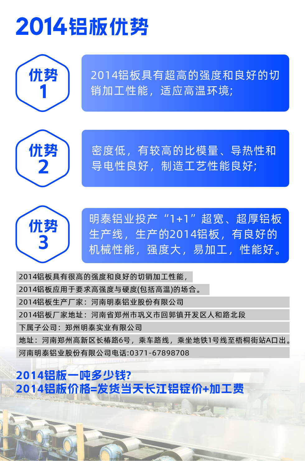 明泰2014鋁板優(yōu)勢:

　　1、2014鋁板具有超高的強度和良好的切銷加工性能，適應(yīng)高溫環(huán)境;

　　2、密度低，有較高的比模量、導(dǎo)熱性和導(dǎo)電性良好，制造工藝性能良好;

　　3、明泰鋁業(yè)投產(chǎn)“1+1”超寬、超厚鋁板生產(chǎn)線，生產(chǎn)的2014鋁板，有良好的機械性能，強度大，易加工，性能好。

　　2014鋁板具有很高的強度和良好的切銷加工性能，2014鋁板應(yīng)用于要求高強度與硬度(包括高溫)的場合。

　　2014鋁板生產(chǎn)廠家：河南明泰鋁業(yè)股份有限公司

　　2014鋁板廠家地址：河南省鄭州市鞏義市回郭鎮(zhèn)開發(fā)區(qū)人和路北段
