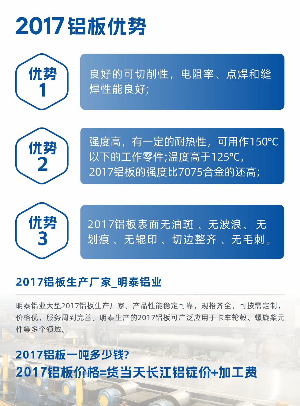 明泰可生產(chǎn)O、T3、T4、T351、H112狀態(tài)下的2017鋁板，具有良好的可切削性，電阻率、電焊和縫焊性能良好，同時有一定的耐熱性，用20117鋁板制作的工作零件可在溫度150℃的地方工作。強度高，在溫度高于125℃時，2017合金的強度比7075合金還高。2017鋁板的應(yīng)用范圍較為狹窄，主要是鉚釘、通用機械零件、船舶、建筑結(jié)構(gòu)件、卡車車轂等領(lǐng)域。
明泰2017鋁板產(chǎn)品優(yōu)勢:
1、良好的可切削性，電阻率、點焊和縫焊性能良好;
2、強度高，有一定的耐熱性，可用作150°C以下的工作零件;溫度高于125°C，2017鋁板的強度比7075合金的還高;
3、2017鋁板表面無油斑 、無波浪、 無劃痕 、無輥印 、切邊整齊 、無毛刺。
