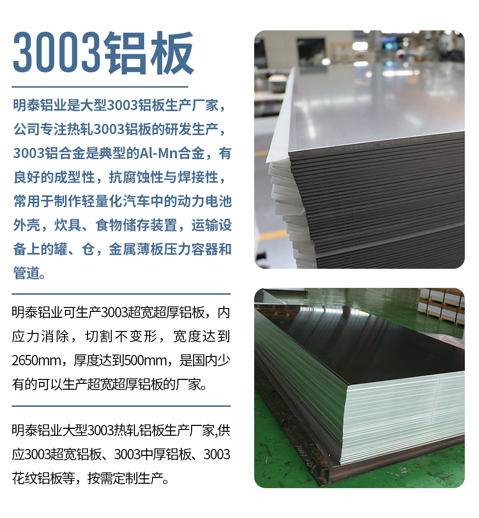 明泰鋁業(yè)是大型3003鋁板生產(chǎn)廠家，公司專注熱軋3003鋁板的研發(fā)生產(chǎn)，3003鋁合金是典型的Al-Mn合金，有良好的成型性，抗腐蝕性與焊接性，常用于制作輕量化汽車中的動力電池外殼，炊具、食物儲存裝置，運輸設(shè)備上的罐、倉，金屬薄板壓力容器和管道。

　　明泰鋁業(yè)可生產(chǎn)3003超寬超厚鋁板，內(nèi)應(yīng)力消除，切割不變形，寬度達到2650mm，厚度達到500mm，是國內(nèi)少有的可以生產(chǎn)超寬超厚鋁板的廠家。

　　明泰鋁業(yè)大型3003熱軋鋁板生產(chǎn)廠家,供應(yīng)3003超寬鋁板、3003中厚鋁板、3003花紋鋁板等，按需定制生產(chǎn)。