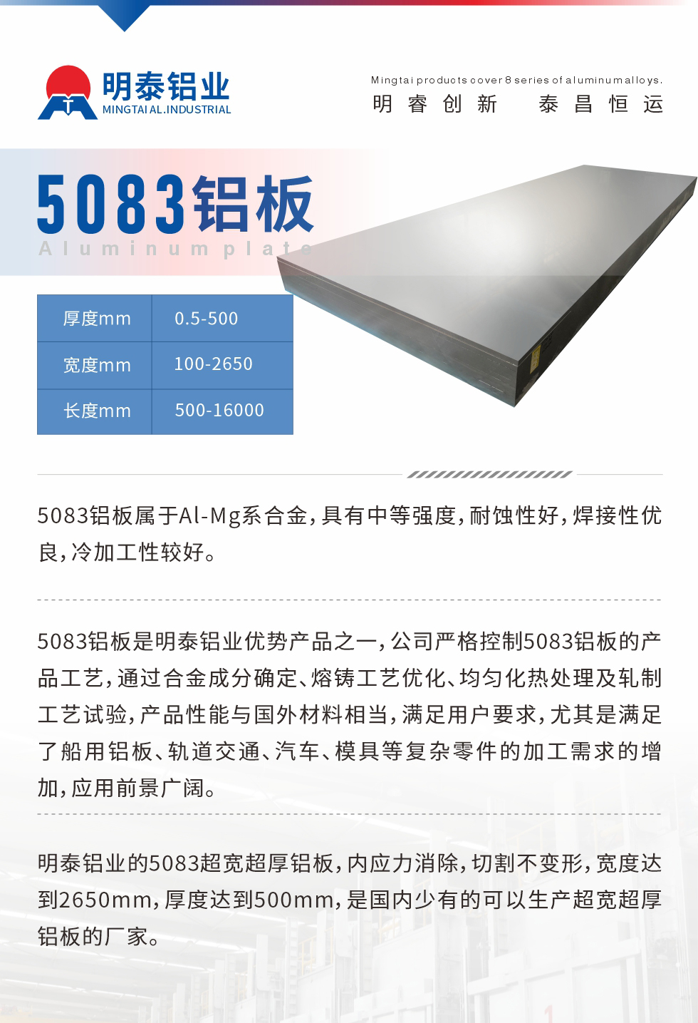 5083鋁板屬于Al-Mg系合金，具有中等強(qiáng)度，耐蝕性好，焊接性優(yōu)良，冷加工性較好。
　　5083鋁板是明泰鋁業(yè)優(yōu)勢(shì)產(chǎn)品之一，公司嚴(yán)格控制5083鋁板的產(chǎn)品工藝，通過合金成分確定、熔鑄工藝優(yōu)化、均勻化熱處理及軋制工藝試驗(yàn)，產(chǎn)品性能與國(guó)外材料相當(dāng)，滿足用戶要求，尤其是滿足了船用鋁板、軌道交通、汽車、模具等復(fù)雜零件的加工需求的增加，應(yīng)用前景廣闊。
　　明泰鋁業(yè)的5083超寬超厚鋁板，內(nèi)應(yīng)力消除，切割不變形，寬度達(dá)到2650mm，厚度達(dá)到500mm，是國(guó)內(nèi)少有的可以生產(chǎn)超寬超厚鋁板的廠家。
