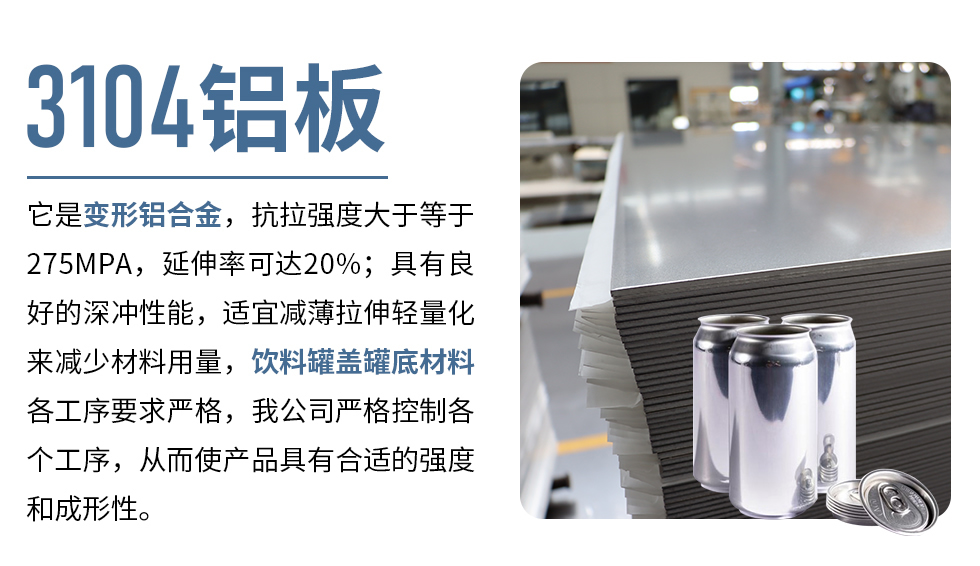 3104鋁板它是變形鋁合金，抗拉強(qiáng)度大于等于275MPA，延伸率可達(dá)20%；具有良好的深沖性能，適宜減薄拉伸輕量化來(lái)減少材料用量，飲料罐蓋罐底材料各工序要求嚴(yán)格，我公司嚴(yán)格控制各個(gè)工序，從而使產(chǎn)品具有合適的強(qiáng)度和成形性。