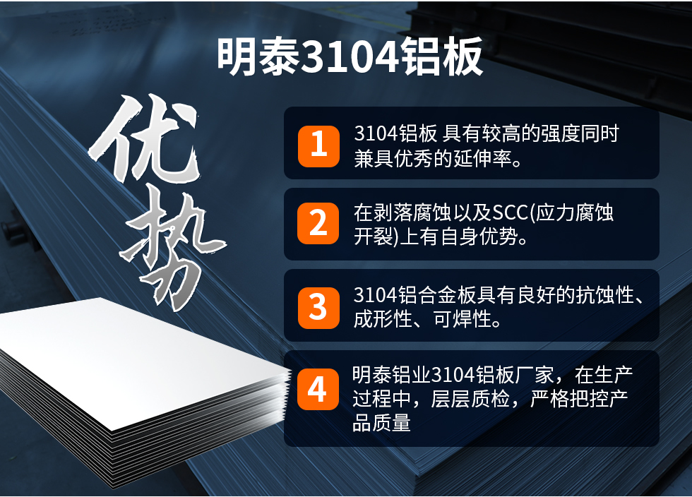 明泰3104鋁板優(yōu)勢(shì)
　　1、3104鋁板 具有較高的強(qiáng)度同時(shí)兼具優(yōu)秀的延伸率。
　　2、在剝落腐蝕以及SCC(應(yīng)力腐蝕開裂)上有自身優(yōu)勢(shì)。
　　3、3104鋁合金板具有良好的抗蝕性、成形性、可焊性。
　　4、明泰鋁業(yè)3104鋁板廠家，在生產(chǎn)過(guò)程中，層層質(zhì)檢，嚴(yán)格把控產(chǎn)品質(zhì)量。