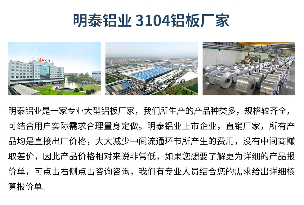 明泰鋁業(yè)3104鋁板廠家_明泰鋁業(yè)
　　明泰鋁業(yè)是一家專業(yè)大型鋁板廠家，我們所生產(chǎn)的產(chǎn)品種類多，規(guī)格較齊全，可結(jié)合用戶實(shí)際需求合理量身定做。明泰鋁業(yè)上市企業(yè)，直銷廠家，所有產(chǎn)品均是直接出廠價(jià)格，大大減少中間流通環(huán)節(jié)所產(chǎn)生的費(fèi)用，沒(méi)有中間商賺取差價(jià)，因此產(chǎn)品價(jià)格相對(duì)來(lái)說(shuō)非常低，如果您想要了解更為詳細(xì)的產(chǎn)品報(bào)價(jià)單，可點(diǎn)擊右側(cè)點(diǎn)擊咨詢咨詢，我們有專業(yè)人員結(jié)合您的需求給出詳細(xì)核算報(bào)價(jià)單。