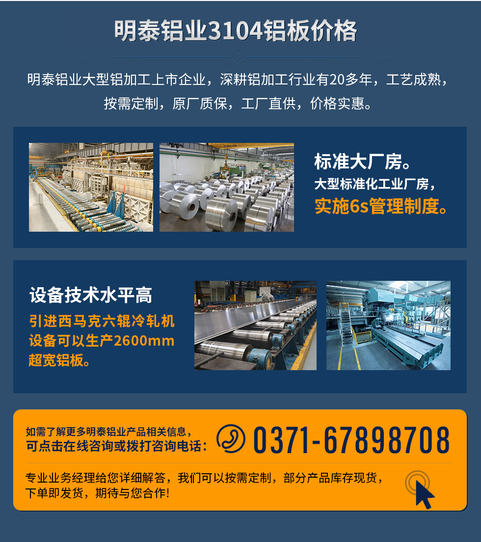 明泰鋁業(yè)3104鋁板價(jià)格
　　明泰鋁業(yè)大型鋁加工上市企業(yè)，深耕鋁加工行業(yè)有20多年，工藝成熟，按需定制，原廠質(zhì)保，工廠直供，價(jià)格實(shí)惠。
　　1、標(biāo)準(zhǔn)大廠房。大型標(biāo)準(zhǔn)化工業(yè)廠房，實(shí)施6s管理制度。
　　2、設(shè)備技術(shù)水平高。引進(jìn)西馬克六輥冷軋機(jī)設(shè)備可以生產(chǎn)2600mm超寬鋁板。
　　如需了解更多明泰鋁業(yè)產(chǎn)品先關(guān)信息，可點(diǎn)擊在線咨詢，或撥打咨詢電話：0371-67898708，專業(yè)業(yè)務(wù)經(jīng)理給您詳細(xì)解答，我們可以按需定制，部分產(chǎn)品庫(kù)存現(xiàn)貨，下單即發(fā)貨，期待與您合作!