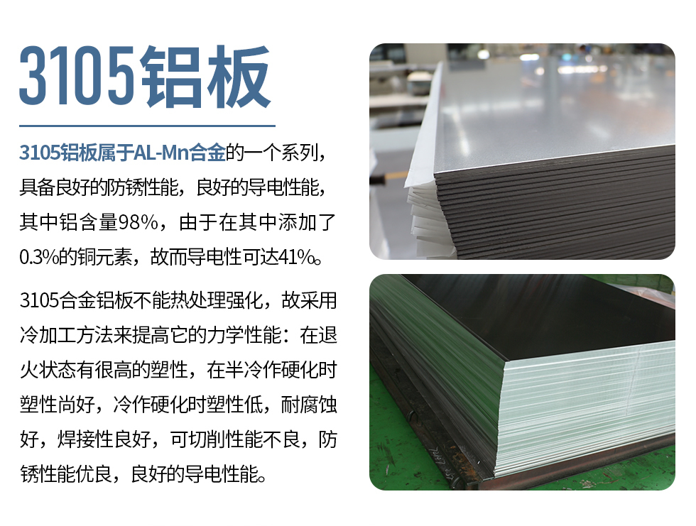 3105鋁板屬于AL-Mn合金的一個系列，具備良好的防銹性能，良好的導(dǎo)電性能，其中鋁含量98%，由于在其中添加了0.3%的銅元素，故而導(dǎo)電性可達(dá)41%。
3105合金鋁板不能熱處理強(qiáng)化，故采用冷加工方法來提高它的力學(xué)性能：在退火狀態(tài)有很高的塑性，在半冷作硬化時塑性尚好，冷作硬化時塑性低，耐腐蝕好，焊接性良好，可切削性能不良，防銹性能優(yōu)良，良好的導(dǎo)電性能。