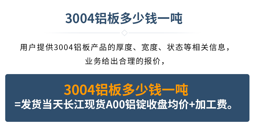 3004鋁板多少錢一噸
　　用戶提供3004鋁板產(chǎn)品的厚度、寬度、狀態(tài)等相關(guān)信息，業(yè)務(wù)給出合理的報(bào)價(jià)，
　　3004鋁板多少錢一噸=發(fā)貨當(dāng)天長(zhǎng)江現(xiàn)貨A00鋁錠收盤均價(jià)+加工費(fèi)。
　  3004鋁板生產(chǎn)廠家_明泰鋁業(yè)
