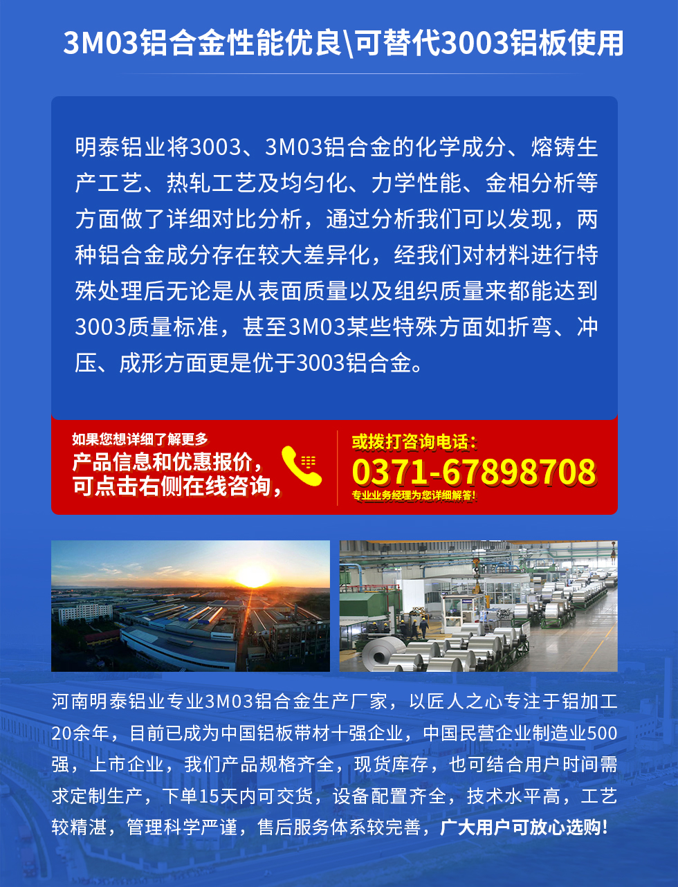 3M03鋁合金性能優(yōu)良|可替代3003鋁板使用
明泰鋁業(yè)將3003、3M03鋁合金的化學(xué)成分、熔鑄生產(chǎn)工藝、熱軋工藝及均勻化、力學(xué)性能、金相分析等方面做了詳細(xì)對比分析，通過分析我們可以發(fā)現(xiàn)，兩種鋁合金成分存在較大差異化，經(jīng)我們對材料進(jìn)行特殊處理后無論是從表面質(zhì)量以及組織質(zhì)量來都能達(dá)到3003質(zhì)量標(biāo)準(zhǔn)，甚至3M03某些特殊方面如折彎、沖壓、成形方面更是優(yōu)于3003鋁合金。河南明泰鋁業(yè)專業(yè)3M03鋁合金生產(chǎn)廠家，以匠人之心專注于鋁加工20余年，目前已成為中國鋁板帶材一強(qiáng)企業(yè)，中國民營企業(yè)制造業(yè)500強(qiáng)，上市企業(yè)，我們產(chǎn)品規(guī)格齊全，現(xiàn)貨庫存，也可結(jié)合用戶時間需求定制生產(chǎn)，下單15天內(nèi)可交貨，設(shè)備配置齊全，技術(shù)水平高，工藝較精湛，管理科學(xué)嚴(yán)謹(jǐn)，售后服務(wù)體系較完善，廣大用戶可放心選購!