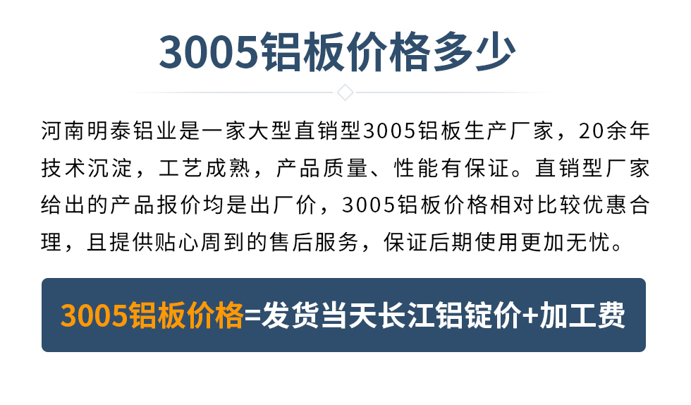 　　3005鋁板價格多少
　　河南明泰鋁業(yè)是一家大型直銷型3005鋁板生產(chǎn)廠家，20余年技術(shù)沉淀，工藝成熟，產(chǎn)品質(zhì)量、性能有保證。直銷型廠家給出的產(chǎn)品報價均是出廠價，3005鋁板價格相對比較優(yōu)惠合理，且提供貼心周到的售后服務(wù)，保證后期使用更加無憂。3005鋁板價格=發(fā)貨當(dāng)天長江鋁錠價+加工費