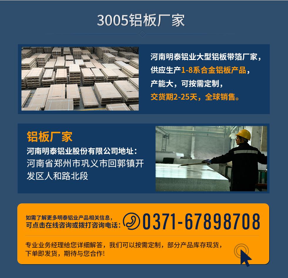 3005鋁板廠家
河南明泰鋁業(yè)大型鋁板帶箔廠家，供應(yīng)生產(chǎn)1-8系合金鋁板產(chǎn)品，產(chǎn)能大，可按需定制，交貨期2-25天，全球銷售。
鋁板廠家河南明泰鋁業(yè)股份有限公司地址：河南省鄭州市鞏義市回郭鎮(zhèn)開發(fā)區(qū)人和路北段
如需了解更多明泰鋁業(yè)產(chǎn)品相關(guān)信息，可點擊在線咨詢，或撥打咨詢電話：0371-67898708，專業(yè)業(yè)務(wù)經(jīng)理給您詳細(xì)解答，我們可以按需定制，部分產(chǎn)品庫存現(xiàn)貨，下單即發(fā)貨，期待與您合作!
